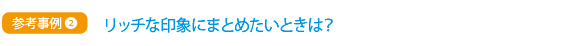 参考事例② リッチな印象にまとめたいときは?