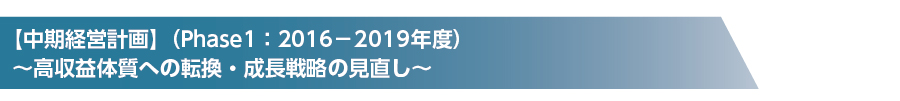 【中期経営計画】(Phase1:2016-2019年度) ~高収益体質への転換・成長戦略の見直し~